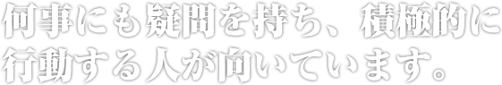何事にも疑問を持ち、積極的に行動する人が向いています