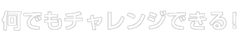 何でもチャレンジできる！