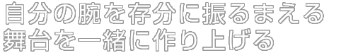自分の腕を存分に振るまえる舞台を一緒に作り上げる